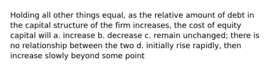 Holding all other things equal, as the relative amount of debt in the capital structure of the firm increases, the cost of equity capital will a. increase b. decrease c. remain unchanged; there is no relationship between the two d. initially rise rapidly, then increase slowly beyond some point