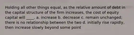 Holding all other things equal, as the relative amount of debt in the capital structure of the firm increases, the cost of equity capital will ____. a. increase b. decrease c. remain unchanged; there is no relationship between the two d. initially rise rapidly, then increase slowly beyond some point