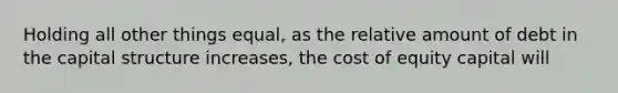 Holding all other things equal, as the relative amount of debt in the capital structure increases, the cost of equity capital will