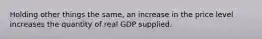 Holding other things the same, an increase in the price level increases the quantity of real GDP supplied.