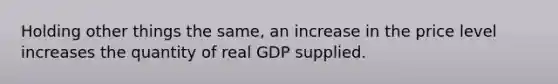 Holding other things the same, an increase in the price level increases the quantity of real GDP supplied.