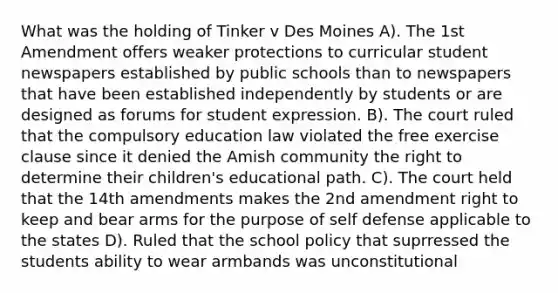 What was the holding of Tinker v Des Moines A). The 1st Amendment offers weaker protections to curricular student newspapers established by public schools than to newspapers that have been established independently by students or are designed as forums for student expression. B). The court ruled that the compulsory education law violated the free exercise clause since it denied the Amish community the right to determine their children's educational path. C). The court held that the 14th amendments makes the 2nd amendment right to keep and bear arms for the purpose of self defense applicable to the states D). Ruled that the school policy that suprressed the students ability to wear armbands was unconstitutional