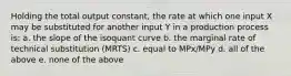 Holding the total output constant, the rate at which one input X may be substituted for another input Y in a production process is: a. the slope of the isoquant curve b. the marginal rate of technical substitution (MRTS) c. equal to MPx/MPy d. all of the above e. none of the above