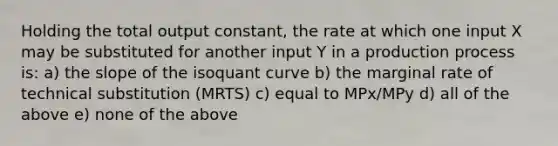 Holding the total output constant, the rate at which one input X may be substituted for another input Y in a production process is: a) the slope of the isoquant curve b) the marginal rate of technical substitution (MRTS) c) equal to MPx/MPy d) all of the above e) none of the above