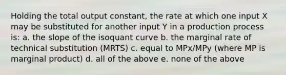 Holding the total output constant, the rate at which one input X may be substituted for another input Y in a production process is: a. the slope of the isoquant curve b. the marginal rate of technical substitution (MRTS) c. equal to MPx/MPy (where MP is marginal product) d. all of the above e. none of the above