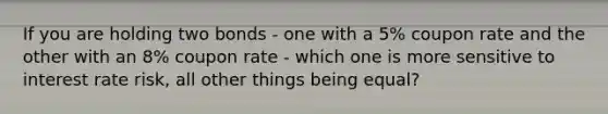 If you are holding two bonds - one with a 5% coupon rate and the other with an 8% coupon rate - which one is more sensitive to interest rate risk, all other things being equal?