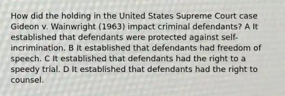 How did the holding in the United States Supreme Court case Gideon v. Wainwright (1963) impact criminal defendants? A It established that defendants were protected against self-incrimination. B It established that defendants had freedom of speech. C It established that defendants had the right to a speedy trial. D It established that defendants had the right to counsel.