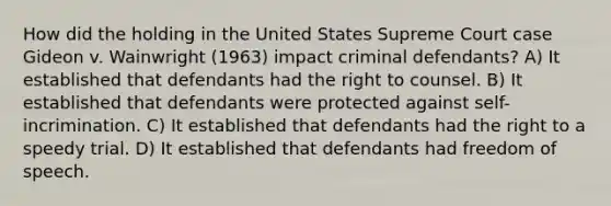 How did the holding in the United States Supreme Court case Gideon v. Wainwright (1963) impact criminal defendants? A) It established that defendants had the right to counsel. B) It established that defendants were protected against self-incrimination. C) It established that defendants had the right to a speedy trial. D) It established that defendants had freedom of speech.