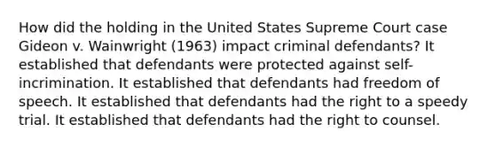 How did the holding in the United States Supreme Court case Gideon v. Wainwright (1963) impact criminal defendants? It established that defendants were protected against self-incrimination. It established that defendants had freedom of speech. It established that defendants had the right to a speedy trial. It established that defendants had the right to counsel.