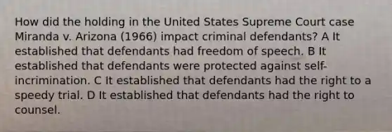 How did the holding in the United States Supreme Court case Miranda v. Arizona (1966) impact criminal defendants? A It established that defendants had freedom of speech. B It established that defendants were protected against self-incrimination. C It established that defendants had the right to a speedy trial. D It established that defendants had the right to counsel.