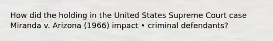 How did the holding in the United States Supreme Court case Miranda v. Arizona (1966) impact • criminal defendants?