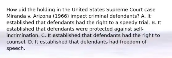 How did the holding in the United States Supreme Court case Miranda v. Arizona (1966) impact criminal defendants? A. It established that defendants had the right to a speedy trial. B. It established that defendants were protected against self-incrimination. C. It established that defendants had the right to counsel. D. It established that defendants had freedom of speech.