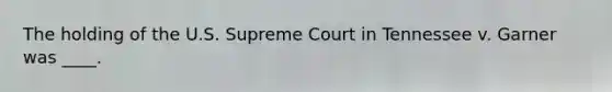 The holding of the U.S. Supreme Court in Tennessee v. Garner was ____.