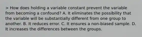 > How does holding a variable constant prevent the variable from becoming a confound? A. It eliminates the possibility that the variable will be substantially different from one group to another. B. It reduces error. C. It ensures a non-biased sample. D. It increases the differences between the groups.