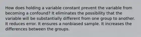 How does holding a variable constant prevent the variable from becoming a confound? It eliminates the possibility that the variable will be substantially different from one group to another. It reduces error. It ensures a nonbiased sample. It increases the differences between the groups.