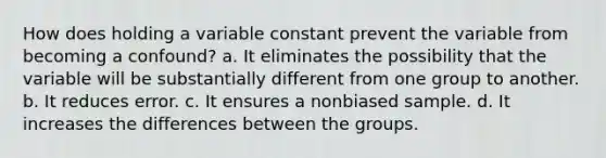 How does holding a variable constant prevent the variable from becoming a confound? a. It eliminates the possibility that the variable will be substantially different from one group to another. b. It reduces error. c. It ensures a nonbiased sample. d. It increases the differences between the groups.