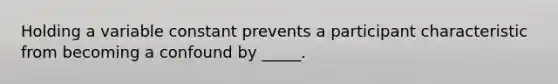 Holding a variable constant prevents a participant characteristic from becoming a confound by _____.