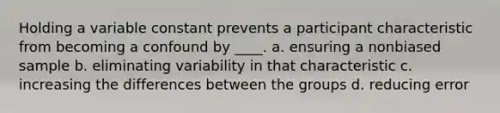 Holding a variable constant prevents a participant characteristic from becoming a confound by ____. a. ensuring a nonbiased sample b. eliminating variability in that characteristic c. increasing the differences between the groups d. reducing error