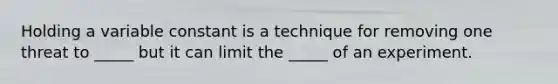 Holding a variable constant is a technique for removing one threat to _____ but it can limit the _____ of an experiment.