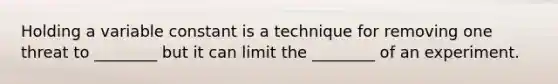 Holding a variable constant is a technique for removing one threat to ________ but it can limit the ________ of an experiment.