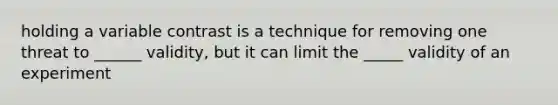 holding a variable contrast is a technique for removing one threat to ______ validity, but it can limit the _____ validity of an experiment