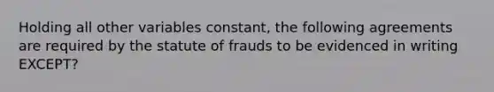 Holding all other variables constant, the following agreements are required by the statute of frauds to be evidenced in writing EXCEPT?