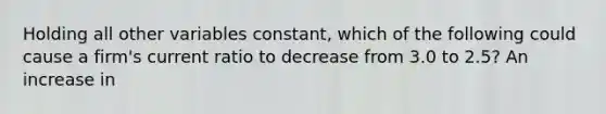 Holding all other variables​ constant, which of the following could cause a​ firm's current ratio to decrease from 3.0 to​ 2.5? An increase in