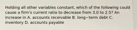 Holding all other variables​ constant, which of the following could cause a​ firm's current ratio to decrease from 3.0 to​ 2.5? An increase in A. accounts receivable B. long−term debt C. inventory D. <a href='https://www.questionai.com/knowledge/kWc3IVgYEK-accounts-payable' class='anchor-knowledge'>accounts payable</a>