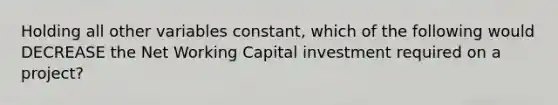 Holding all other variables constant, which of the following would DECREASE the Net Working Capital investment required on a project?