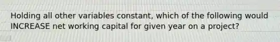 Holding all other variables constant, which of the following would INCREASE net working capital for given year on a project?