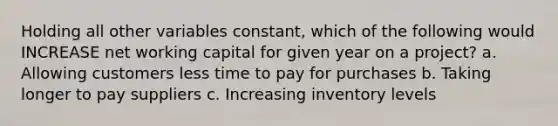 Holding all other variables​ constant, which of the following would INCREASE net working capital for given year on a​ project? a. Allowing customers less time to pay for purchases b. Taking longer to pay suppliers c. Increasing inventory levels