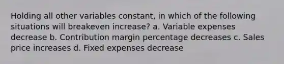 Holding all other variables constant, in which of the following situations will breakeven increase? a. Variable expenses decrease b. Contribution margin percentage decreases c. Sales price increases d. Fixed expenses decrease