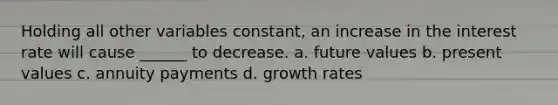 Holding all other variables constant, an increase in the interest rate will cause ______ to decrease. a. future values b. present values c. annuity payments d. growth rates