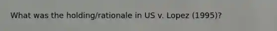 What was the holding/rationale in US v. Lopez (1995)?