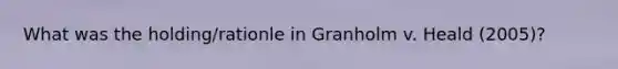 What was the holding/rationle in Granholm v. Heald (2005)?