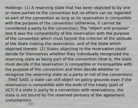 Holdings: (1) A reserving state that has been objected to by one or more parties to the convention but no others can be regarded as part of the convention as long as its reservation is compatible with the purpose of the convention (otherwise, it cannot be considered a party to the convention) The "object and purpose" test It was the compatibility of the reservation with the purpose of the convention which must furnish the criterion of the attitude of the State making the reservation, and of the State which objected thereto. (2) States objecting to the reservation could decide for themselves whether they individually recognized the reserving state as being part of the convention (that is, the state must decide if the reservation is compatible or incompatible with the purpose of the convention and then decide whether to recognize the reserving state as a party or not of the convention) - THAT SAID, a state can still object on policy grounds even if the reservation is compatible with the ends of the treaty (part of VC?) If a state is party to a convention with reservations, the state is not bound by the reserved portions of the agreement (voluntarism)