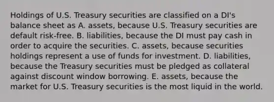 Holdings of U.S. Treasury securities are classified on a DI's balance sheet as A. assets, because U.S. Treasury securities are default risk-free. B. liabilities, because the DI must pay cash in order to acquire the securities. C. assets, because securities holdings represent a use of funds for investment. D. liabilities, because the Treasury securities must be pledged as collateral against discount window borrowing. E. assets, because the market for U.S. Treasury securities is the most liquid in the world.