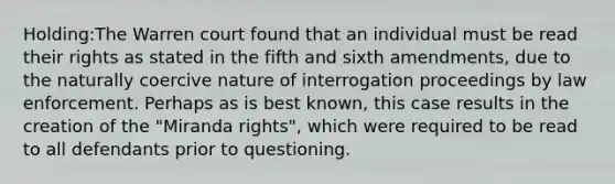 Holding:The Warren court found that an individual must be read their rights as stated in the fifth and sixth amendments, due to the naturally coercive nature of interrogation proceedings by law enforcement. Perhaps as is best known, this case results in the creation of the "Miranda rights", which were required to be read to all defendants prior to questioning.