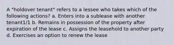 A "holdover tenant" refers to a lessee who takes which of the following actions? a. Enters into a sublease with another tenant1/1 b. Remains in possession of the property after expiration of the lease c. Assigns the leasehold to another party d. Exercises an option to renew the lease