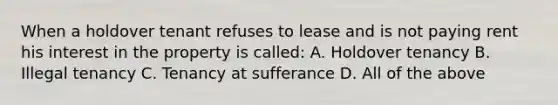 When a holdover tenant refuses to lease and is not paying rent his interest in the property is called: A. Holdover tenancy B. Illegal tenancy C. Tenancy at sufferance D. All of the above