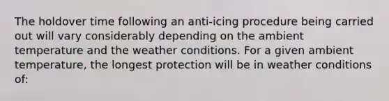 The holdover time following an anti-icing procedure being carried out will vary considerably depending on the ambient temperature and the weather conditions. For a given ambient temperature, the longest protection will be in weather conditions of: