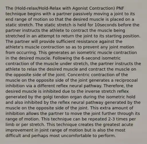 The (Hold-relax/Hold-Relax with Agonist Contraction) PNF technique begins with a partner passively moving a joint to its end range of motion so that the desired muscle is placed on a static stretch. The static stretch is held for 10seconds before the partner instructs the athlete to contract the muscle being stretched in an attempt to return the joint to its starting position. The partner will provide sufficient resistance against the athlete's muscle contraction so as to prevent any joint motion from occurring. This generates an isometric muscle contraction in the desired muscle. Following the 6-second isometric contraction of the muscle under stretch, the partner instructs the athlete to relax the desired muscle and contract the muscle on the opposite side of the joint. Concentric contraction of the muscle on the opposite side of the joint generates a reciprocoal inhibition via a different reflex neural pathway. Therefore, the desired muscle is inhibited due to the inverse stretch reflex generated by the golgi tendon organ during the isometric hold and also inhibited by the reflex neural pathway generated by the muscle on the opposite side of the joint. This extra amount of inhibition allows the partner to move the joint further through its range of motion. This technique can be repeated 2-3 times per limb or per stretch. This technique creates the greatest acute improvement in joint range of motion but is also the most difficult and perhaps most uncomfortable to perform.