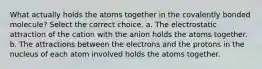 What actually holds the atoms together in the covalently bonded molecule? Select the correct choice. a. The electrostatic attraction of the cation with the anion holds the atoms together. b. The attractions between the electrons and the protons in the nucleus of each atom involved holds the atoms together.