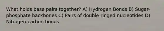 What holds base pairs together? A) Hydrogen Bonds B) Sugar-phosphate backbones C) Pairs of double-ringed nucleotides D) Nitrogen-carbon bonds