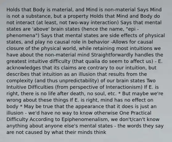 Holds that Body is material, and Mind is non-material Says Mind is not a substance, but a property Holds that Mind and Body do not interact (at least, not two-way interaction) Says that mental states are 'above' brain states (hence the name, "epi - phenomena") Says that mental states are side effects of physical states, and play no causal role in behavior -Allows for causal closure of the physical world, while retaining most intuitions we have about the non-material mind Straightforwardly handles the greatest intuitive difficulty (that qualia do seem to affect us) - E. acknowledges that its claims are contrary to our intuition, but describes that intuition as an illusion that results from the complexity (and thus unpredictability) of our brain states Two Intuitive Difficulties (from perspective of Interactionism) If E. is right, there is no life after death, no soul, etc. * But maybe we're wrong about these things If E. is right, mind has no effect on body * May be true that the appearance that it does is just an illusion - we'd have no way to know otherwise One Practical Difficulty According to Epiphenomenalism, we don't/can't know anything about anyone else's mental states - the words they say are not caused by what their minds think