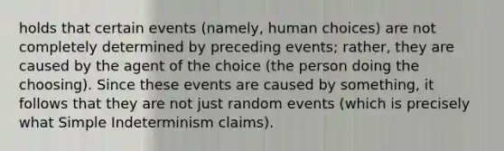 holds that certain events (namely, human choices) are not completely determined by preceding events; rather, they are caused by the agent of the choice (the person doing the choosing). Since these events are caused by something, it follows that they are not just random events (which is precisely what Simple Indeterminism claims).