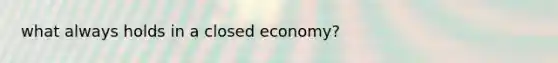 what always holds in a closed economy?