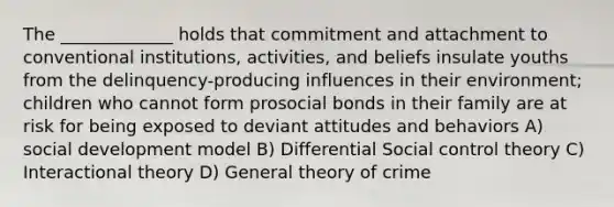 The _____________ holds that commitment and attachment to conventional institutions, activities, and beliefs insulate youths from the delinquency-producing influences in their environment; children who cannot form prosocial bonds in their family are at risk for being exposed to deviant attitudes and behaviors A) social development model B) Differential Social control theory C) Interactional theory D) General theory of crime