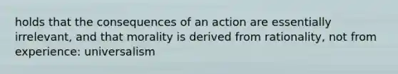 holds that the consequences of an action are essentially irrelevant, and that morality is derived from rationality, not from experience: universalism