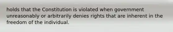 holds that the Constitution is violated when government unreasonably or arbitrarily denies rights that are inherent in the freedom of the individual.